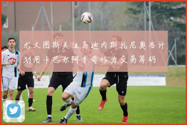 尤文图斯关注乌迪内斯扎尼奥洛计划用卡巴尔阿季奇作为交易筹码