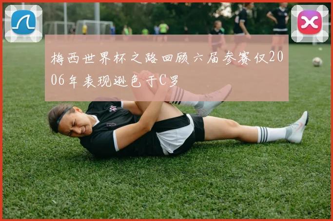 梅西世界杯之路回顾六届参赛仅2006年表现逊色于C罗