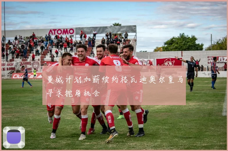曼城计划加薪续约格瓦迪奥尔皇马寻求挖角机会