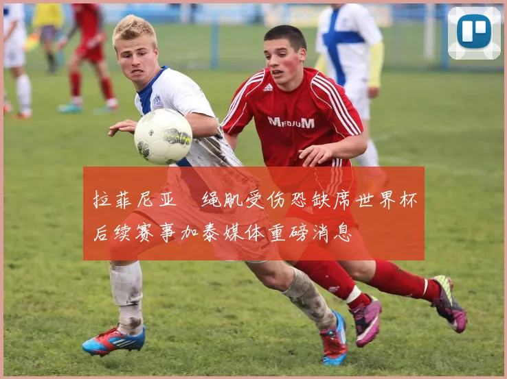 拉菲尼亚腘绳肌受伤恐缺席世界杯后续赛事加泰媒体重磅消息