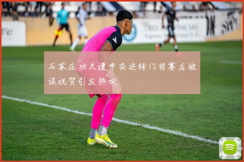 石家庄功夫遭申花逆转门将赛后被误祝贺引发热议
