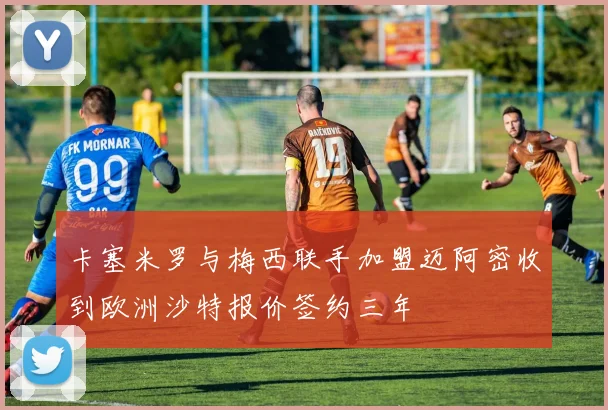 卡塞米罗与梅西联手加盟迈阿密收到欧洲沙特报价签约三年