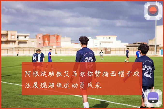 阿根廷助教艾马尔称赞梅西帽子戏法展现超级运动员风采