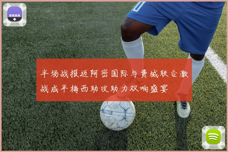 半场战报迈阿密国际与费城联合激战成平梅西助攻助力双响盛宴