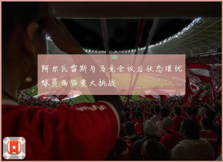 阿尔瓦雷斯与马竞会议后状态堪忧球员面临重大挑战