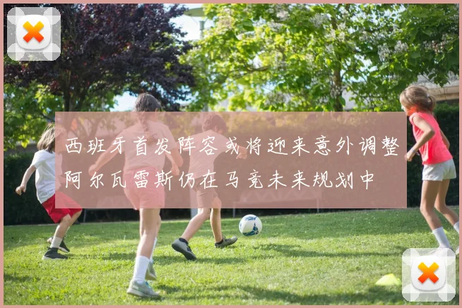 西班牙首发阵容或将迎来意外调整阿尔瓦雷斯仍在马竞未来规划中