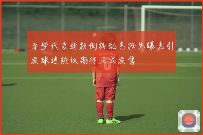李梦代言新款倒钩配色抢先曝光引发球迷热议期待正式发售
