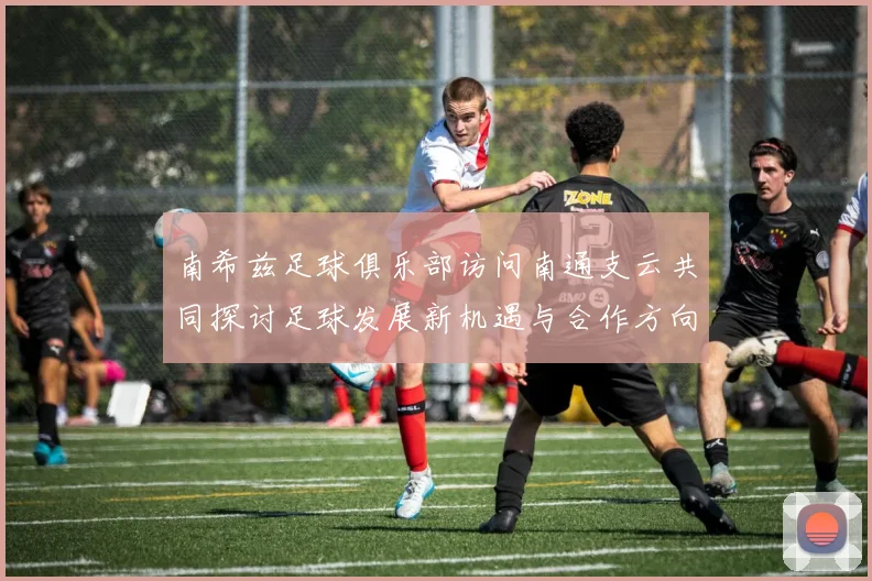 南希兹足球俱乐部访问南通支云共同探讨足球发展新机遇与合作方向