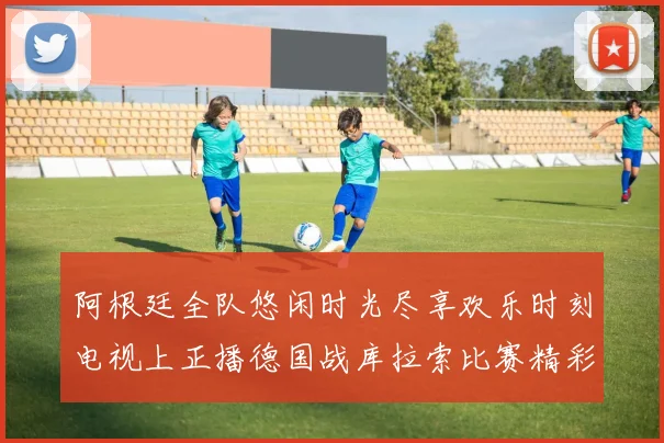 阿根廷全队悠闲时光尽享欢乐时刻电视上正播德国战库拉索比赛精彩瞬间