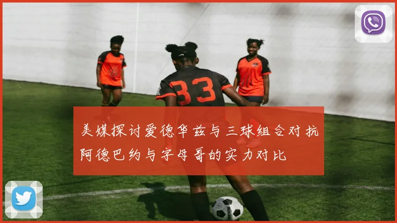 美媒探讨爱德华兹与三球组合对抗阿德巴约与字母哥的实力对比