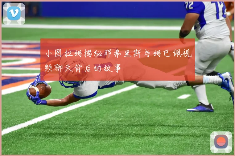 小图拉姆揭秘邓弗里斯与姆巴佩视频聊天背后的故事
