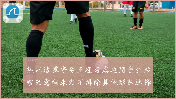 热记透露字母正在考虑迈阿密生活续约意向未定不排除其他球队选择